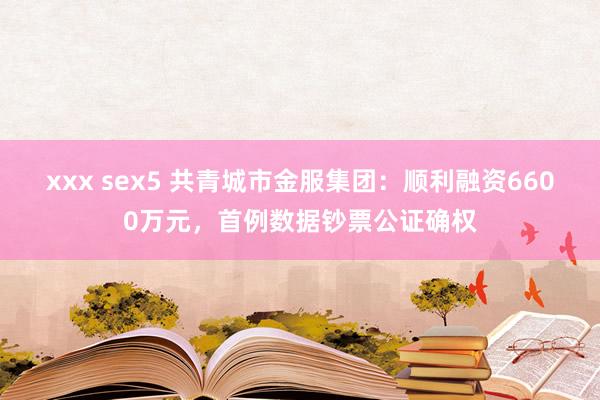 xxx sex5 共青城市金服集团：顺利融资6600万元，首例数据钞票公证确权