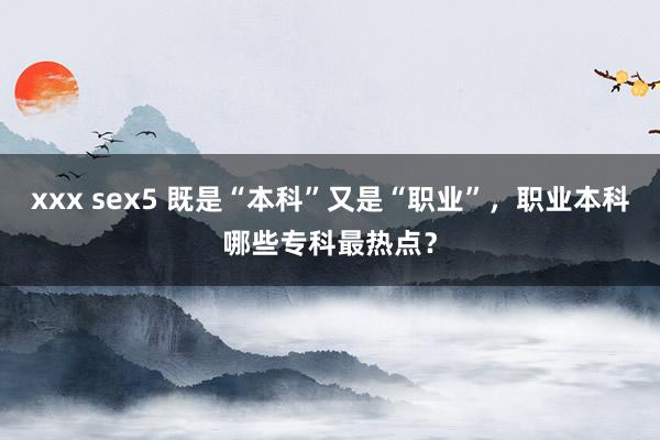 xxx sex5 既是“本科”又是“职业”，职业本科哪些专科最热点？