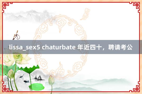 lissa_sex5 chaturbate 年近四十，聘请考公