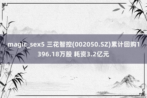 magic_sex5 三花智控(002050.SZ)累计回购1396.18万股 耗资3.2亿元