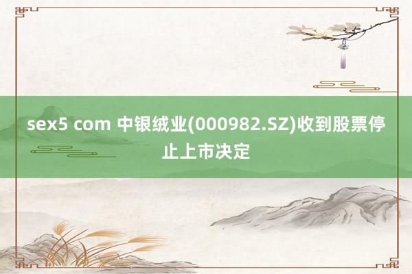 sex5 com 中银绒业(000982.SZ)收到股票停止上市决定