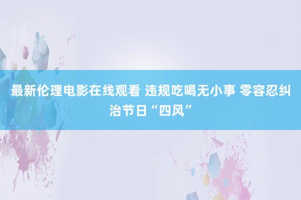 最新伦理电影在线观看 违规吃喝无小事 零容忍纠治节日“四风”