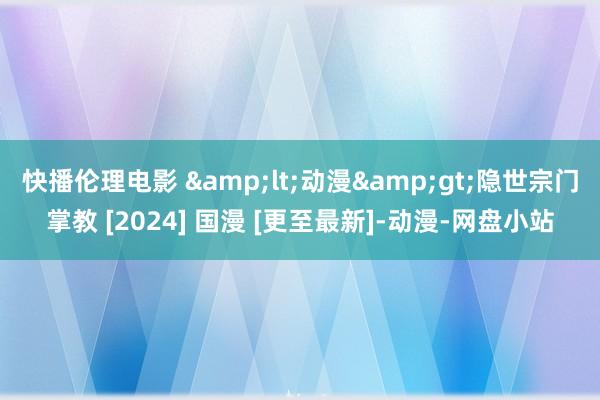 快播伦理电影 &lt;动漫&gt;隐世宗门掌教 [2024] 国漫 [更至最新]-动漫-网盘小站