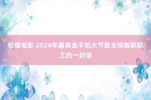 伦理电影 2024年磨真金不怕火节致全院教职职工的一封信