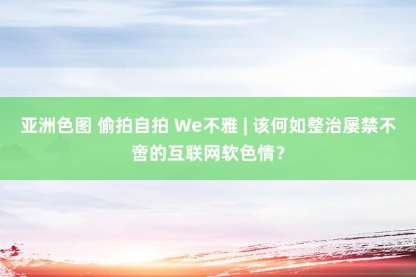 亚洲色图 偷拍自拍 We不雅 | 该何如整治屡禁不啻的互联网软色情？