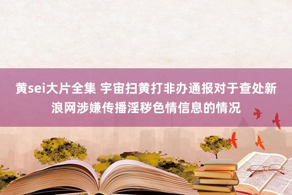 黄sei大片全集 宇宙扫黄打非办通报对于查处新浪网涉嫌传播淫秽色情信息的情况