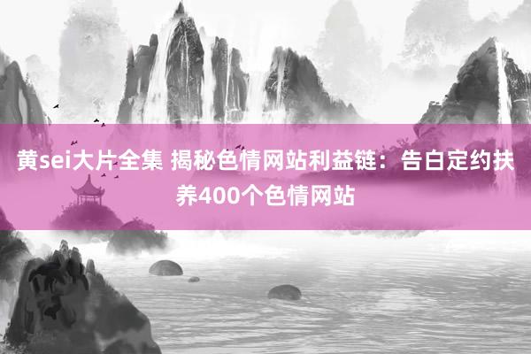 黄sei大片全集 揭秘色情网站利益链：告白定约扶养400个色情网站