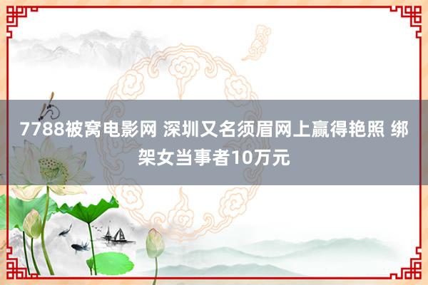 7788被窝电影网 深圳又名须眉网上赢得艳照 绑架女当事者10万元