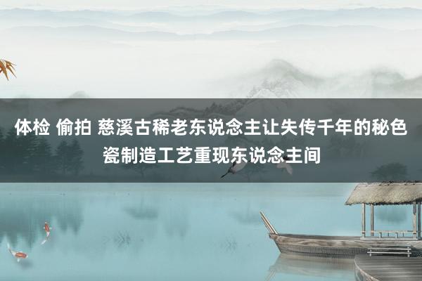 体检 偷拍 慈溪古稀老东说念主让失传千年的秘色瓷制造工艺重现东说念主间