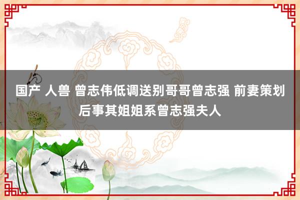 国产 人兽 曾志伟低调送别哥哥曾志强 前妻策划后事其姐姐系曾志强夫人