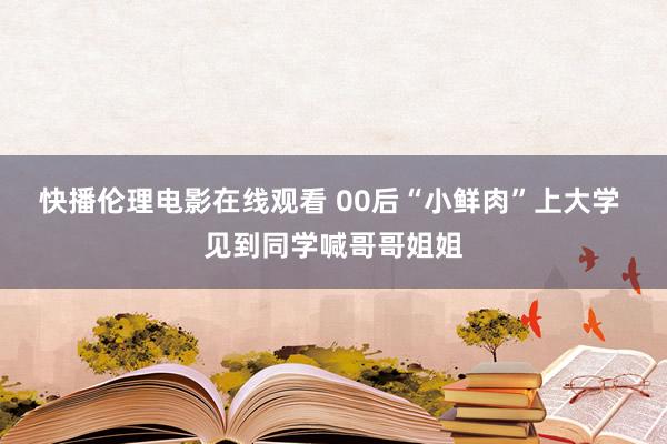 快播伦理电影在线观看 00后“小鲜肉”上大学 见到同学喊哥哥姐姐