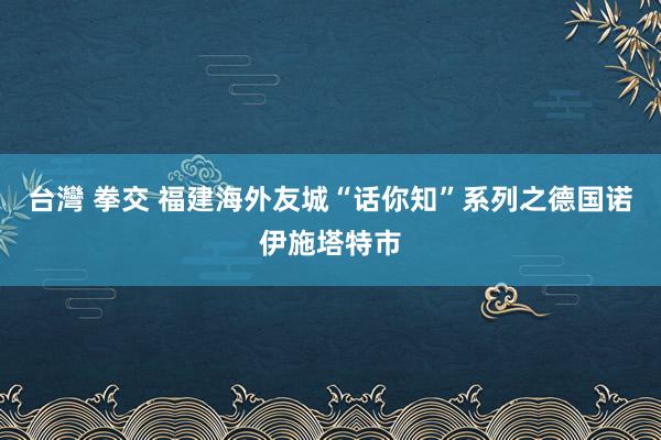 台灣 拳交 福建海外友城“话你知”系列之德国诺伊施塔特市