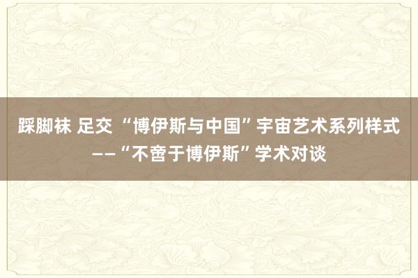 踩脚袜 足交 “博伊斯与中国”宇宙艺术系列样式——“不啻于博伊斯”学术对谈