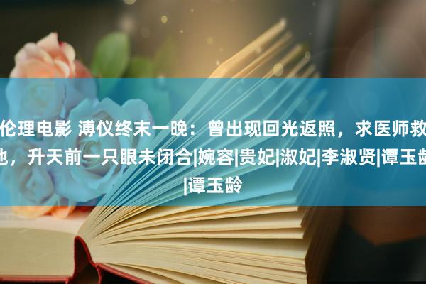 伦理电影 溥仪终末一晚：曾出现回光返照，求医师救他，升天前一只眼未闭合|婉容|贵妃|淑妃|李淑贤|谭玉龄