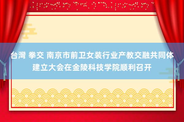 台灣 拳交 南京市前卫女装行业产教交融共同体建立大会在金陵科技学院顺利召开