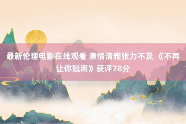 最新伦理电影在线观看 激情清雅张力不及 《不再让你赋闲》获评78分