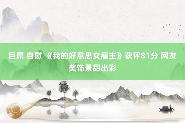 巨屌 自慰 《我的好意思女雇主》获评81分 网友奖饰景甜出彩