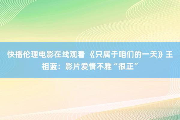 快播伦理电影在线观看 《只属于咱们的一天》王祖蓝：影片爱情不雅“很正”