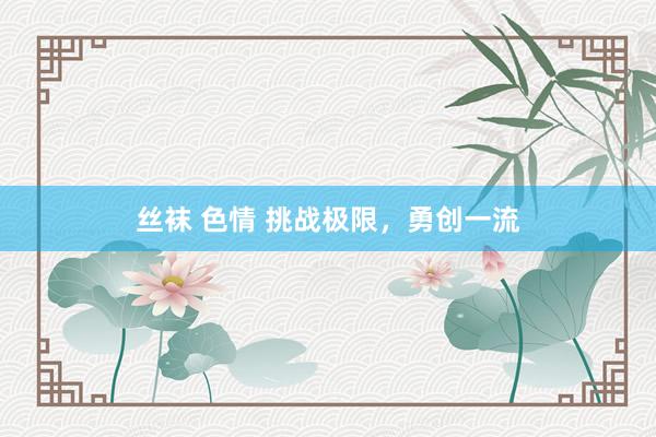 丝袜 色情 挑战极限，勇创一流