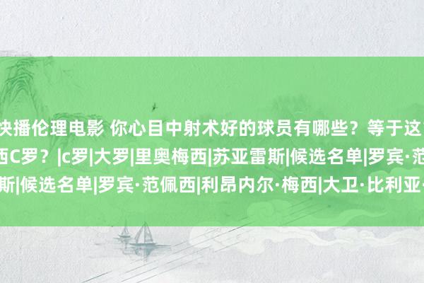 快播伦理电影 你心目中射术好的球员有哪些？等于这10位！你猜有莫得梅西C罗？|c罗|大罗|里奥梅西|苏亚雷斯|候选名单|罗宾·范佩西|利昂内尔·梅西|大卫·比利亚·桑切斯